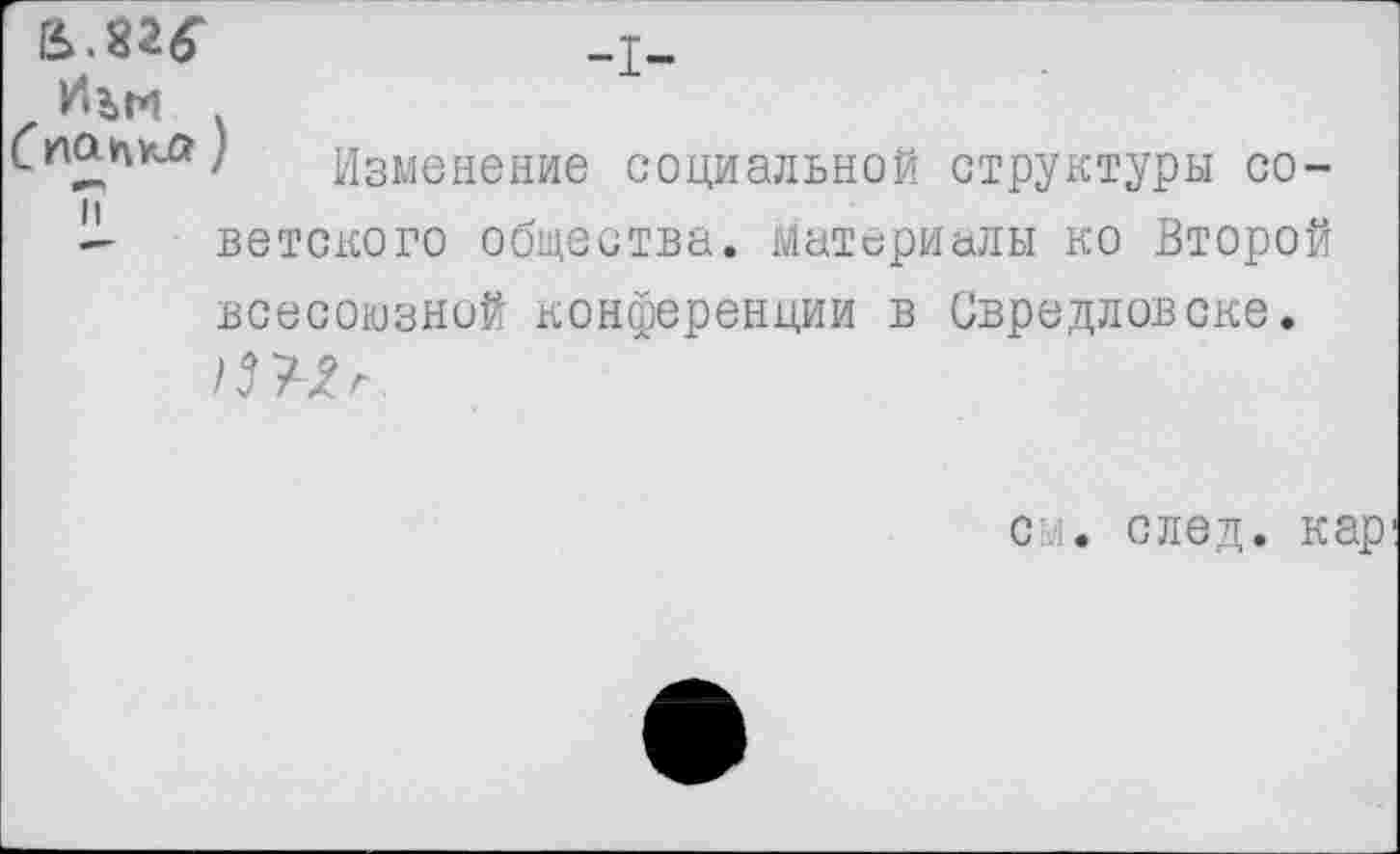 ﻿Й..82«'	-I-
Ä■
_	' Изменение социальной структуры со-
- ветского общества, материалы ко Второй всесоюзной конференции в Свредловске.
см. след, кар